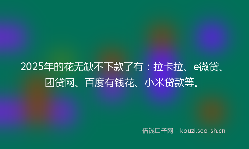 2025年的花无缺不下款了有：拉卡拉、e微贷、团贷网、百度有钱花、小米贷款等。