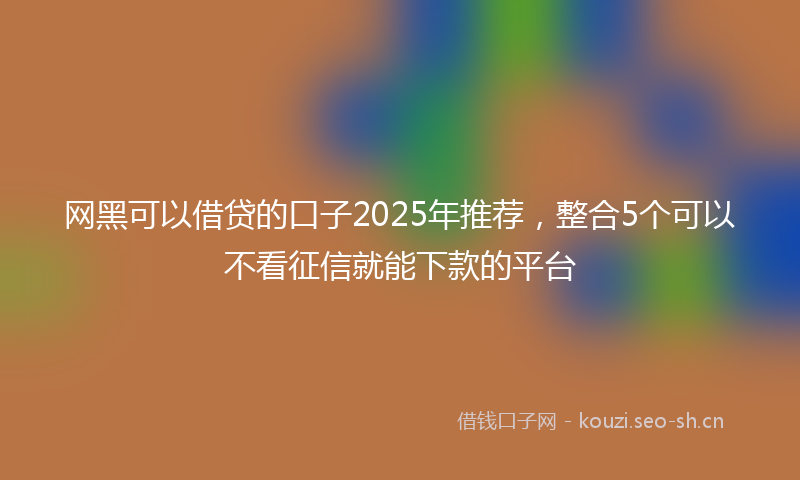 网黑可以借贷的口子2025年推荐，整合5个可以不看征信就能下款的平台