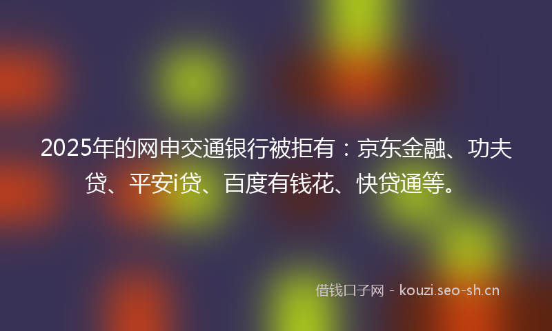 2025年的网申交通银行被拒有:京东金融、功夫贷、平安i贷、百度有钱花、快贷通等。
