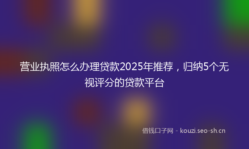 营业执照怎么办理贷款2025年推荐，归纳5个无视评分的贷款平台