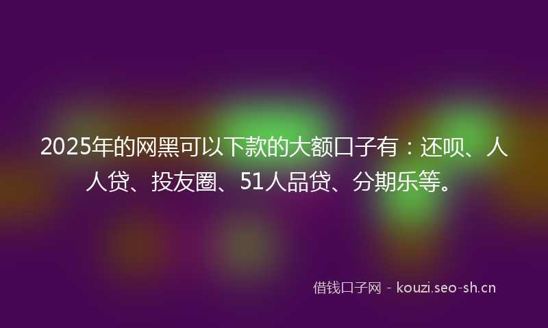 2025年的网黑可以下款的大额口子有：还呗、人人贷、投友圈、51人品贷、分期乐等。