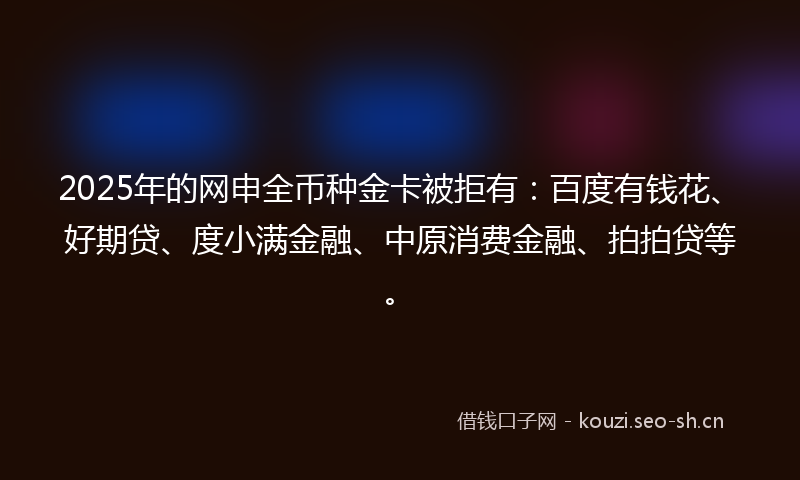 2025年的网申全币种金卡被拒有：百度有钱花、好期贷、度小满金融、中原消费金融、拍拍贷等。
