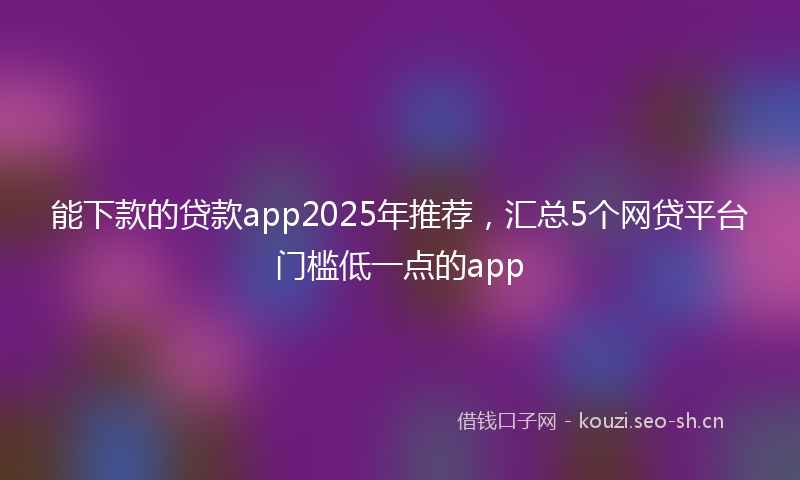 能下款的贷款app2025年推荐，汇总5个网贷平台门槛低一点的app