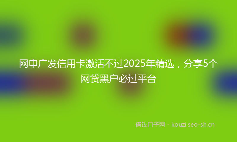 网申广发信用卡激活不过2025年精选，分享5个网贷黑户必过平台
