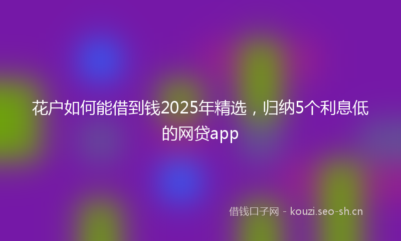 花户如何能借到钱2025年精选，归纳5个利息低的网贷app