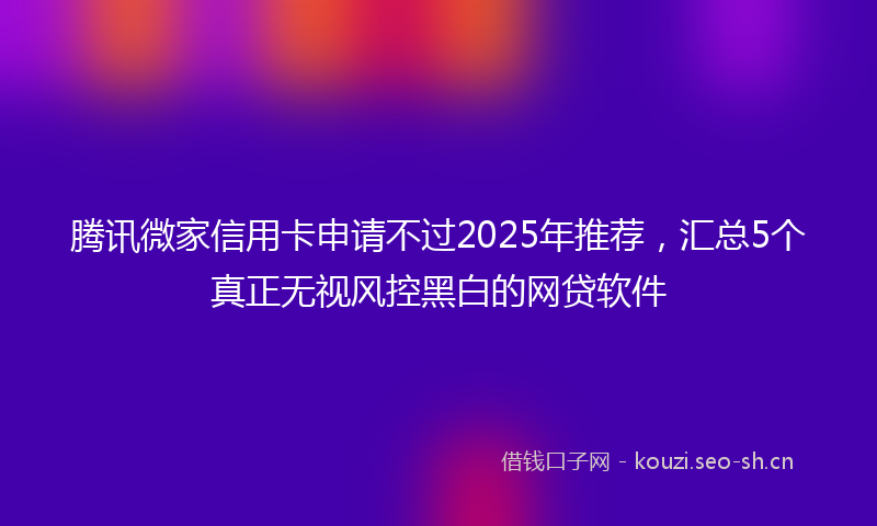 腾讯微家信用卡申请不过2025年推荐，汇总5个真正无视风控黑白的网贷软件