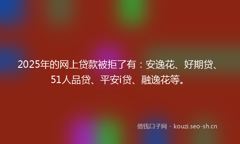 2025年的网上贷款被拒了有：安逸花、好期贷、51人品贷、平安i贷、融逸花等。