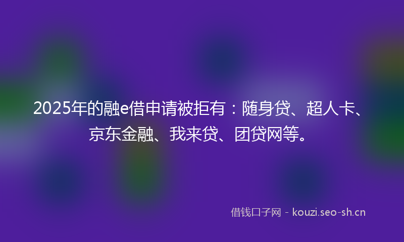2025年的融e借申请被拒有：随身贷、超人卡、京东金融、我来贷、团贷网等。