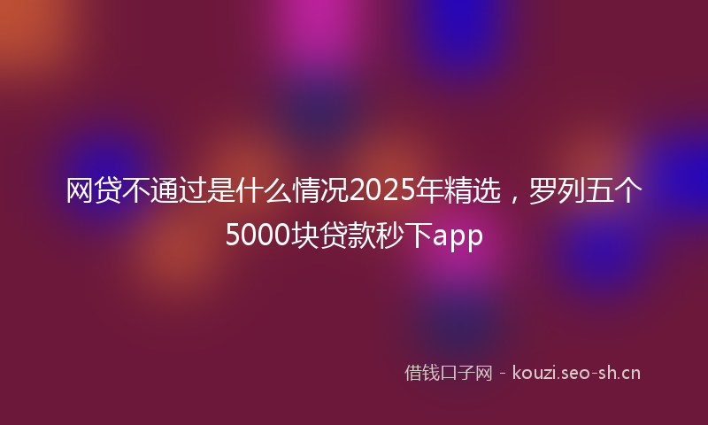 网贷不通过是什么情况2025年精选，罗列五个5000块贷款秒下app