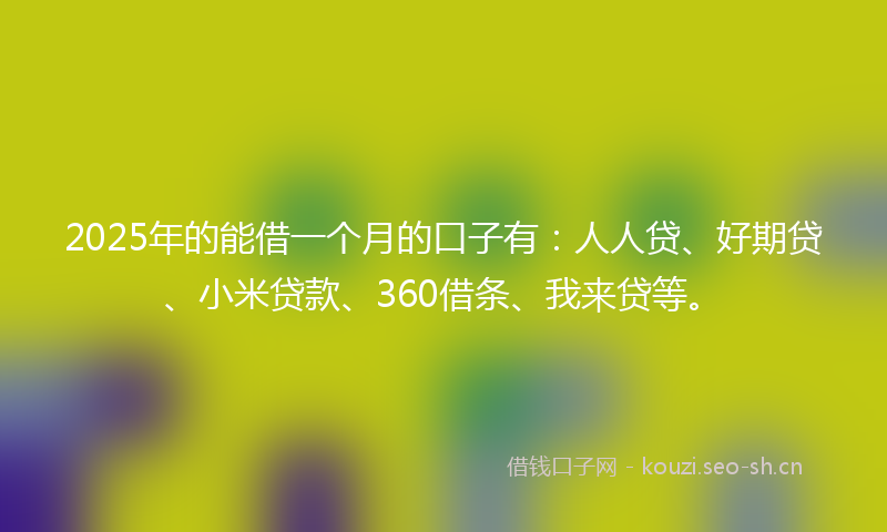 2025年的能借一个月的口子有：人人贷、好期贷、小米贷款、360借条、我来贷等。