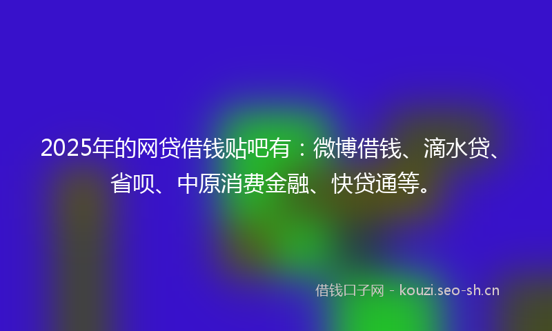 2025年的网贷借钱贴吧有：微博借钱、滴水贷、省呗、中原消费金融、快贷通等。