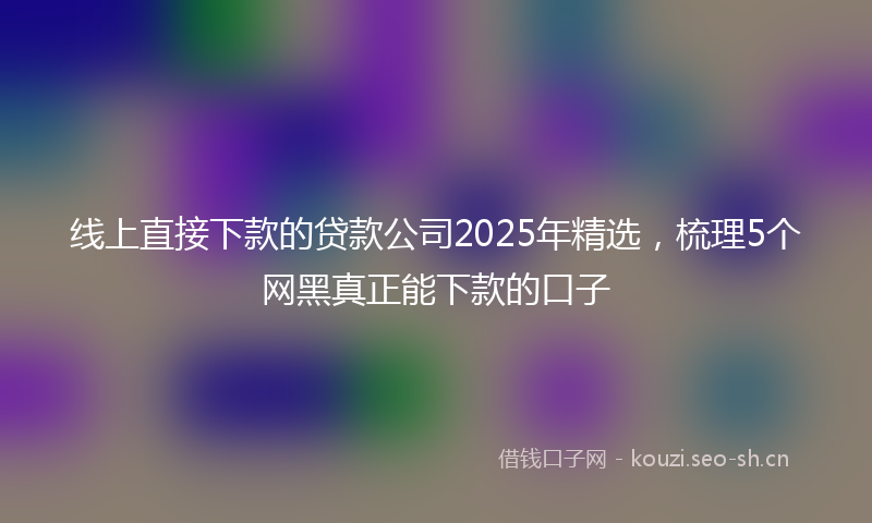 线上直接下款的贷款公司2025年精选，梳理5个网黑真正能下款的口子