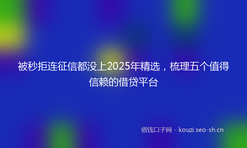 被秒拒连征信都没上2025年精选，梳理五个值得信赖的借贷平台