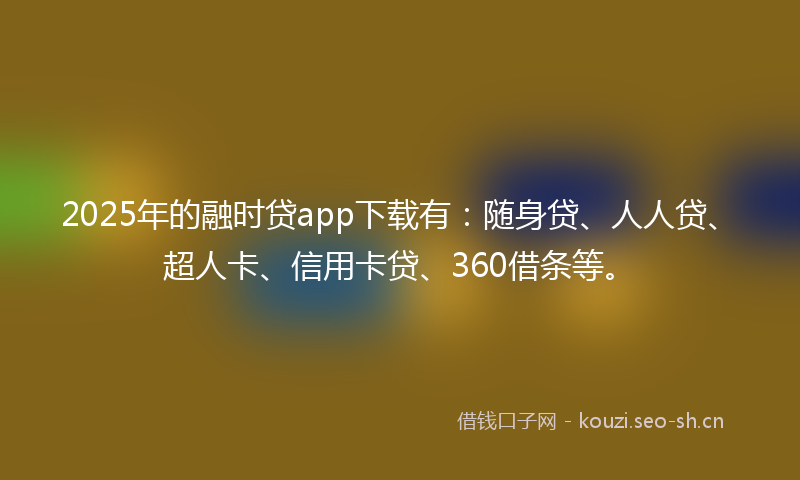 2025年的融时贷app下载有：随身贷、人人贷、超人卡、信用卡贷、360借条等。