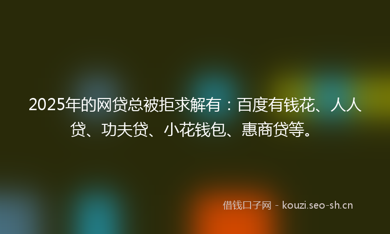 2025年的网贷总被拒求解有：百度有钱花、人人贷、功夫贷、小花钱包、惠商贷等。
