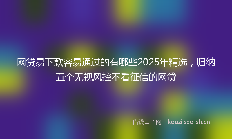 网贷易下款容易通过的有哪些2025年精选，归纳五个无视风控不看征信的网贷