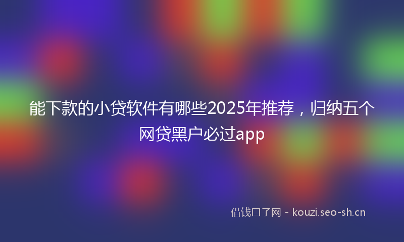 能下款的小贷软件有哪些2025年推荐，归纳五个网贷黑户必过app