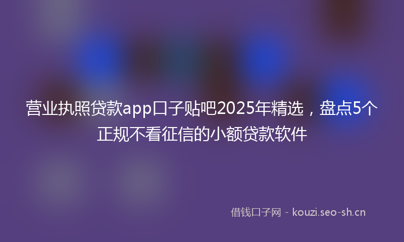 营业执照贷款app口子贴吧2025年精选，盘点5个正规不看征信的小额贷款软件