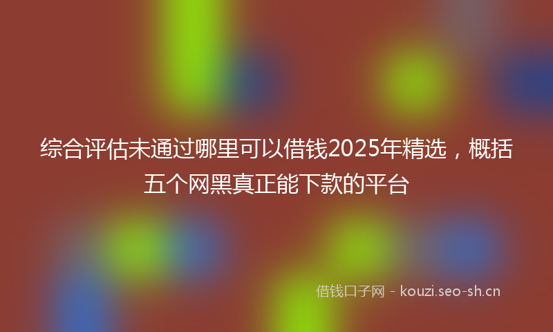 综合评估未通过哪里可以借钱2025年精选，概括五个网黑真正能下款的平台