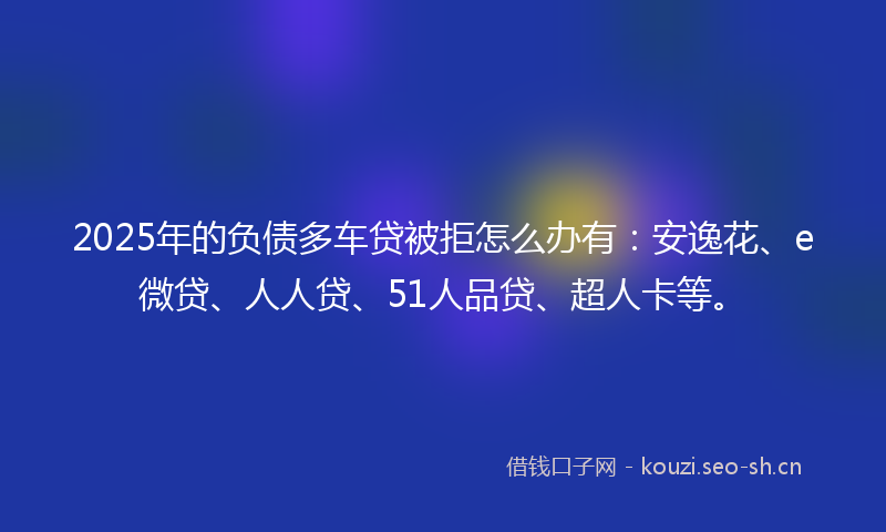 2025年的负债多车贷被拒怎么办有：安逸花、e微贷、人人贷、51人品贷、超人卡等。