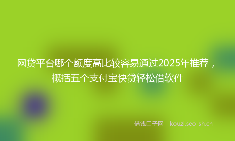 网贷平台哪个额度高比较容易通过2025年推荐,概括五个支付宝快贷轻松借软件