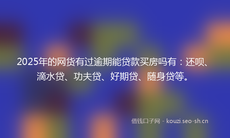 2025年的网货有过逾期能贷款买房吗有：还呗、滴水贷、功夫贷、好期贷、随身贷等。