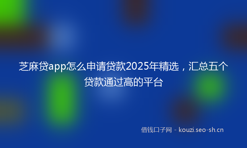 芝麻贷app怎么申请贷款2025年精选，汇总五个贷款通过高的平台
