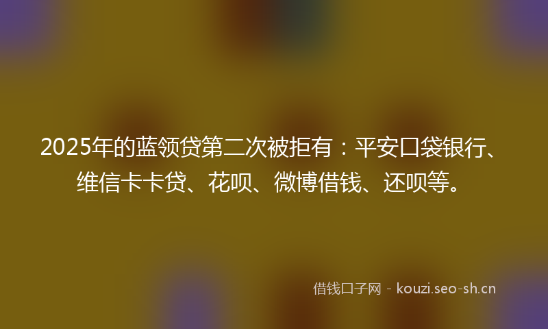 2025年的蓝领贷第二次被拒有：平安口袋银行、维信卡卡贷、花呗、微博借钱、还呗等。