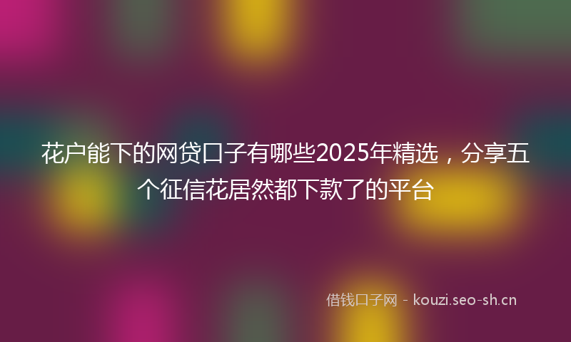 花户能下的网贷口子有哪些2025年精选，分享五个征信花居然都下款了的平台