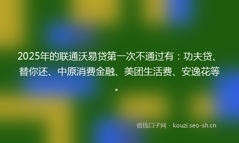 2025年的联通沃易贷第一次不通过有：功夫贷、替你还、中原消费金融、美团生活费、安逸花等。