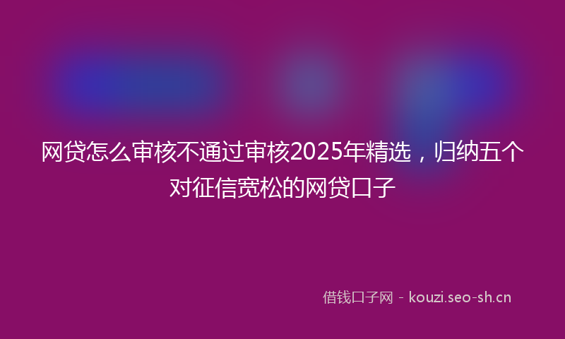 网贷怎么审核不通过审核2025年精选，归纳五个对征信宽松的网贷口子