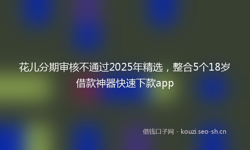 花儿分期审核不通过2025年精选，整合5个18岁借款神器快速下款app