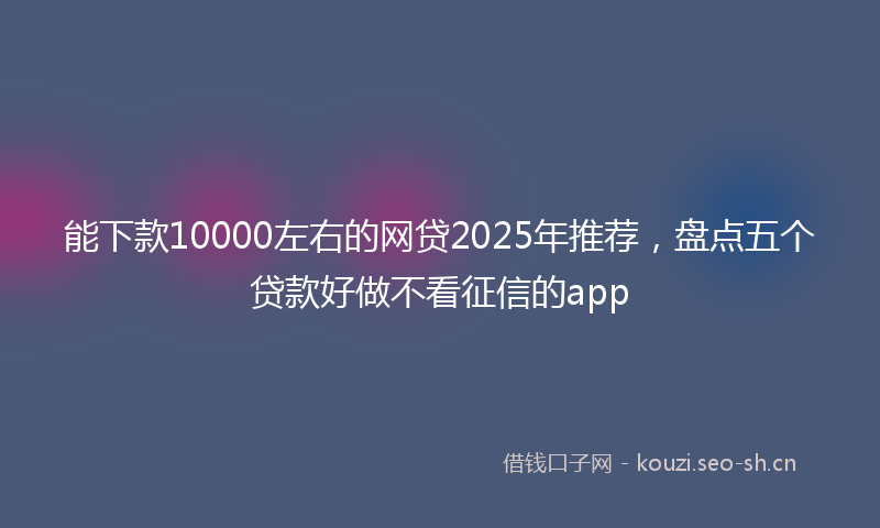 能下款10000左右的网贷2025年推荐，盘点五个贷款好做不看征信的app