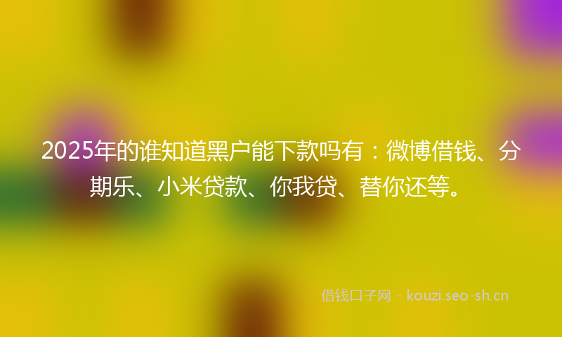 2025年的谁知道黑户能下款吗有：微博借钱、分期乐、小米贷款、你我贷、替你还等。