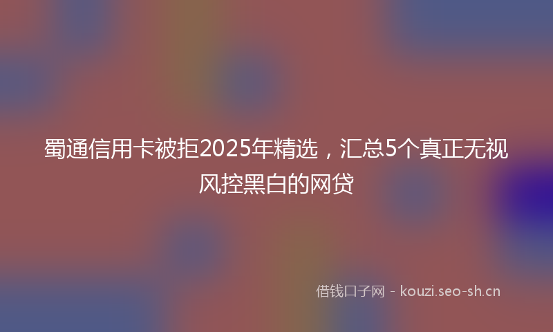 蜀通信用卡被拒2025年精选，汇总5个真正无视风控黑白的网贷