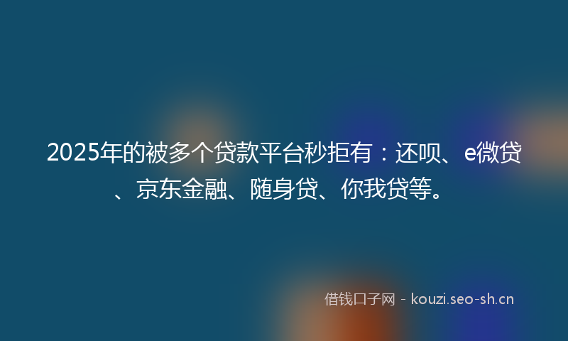 2025年的被多个贷款平台秒拒有：还呗、e微贷、京东金融、随身贷、你我贷等。