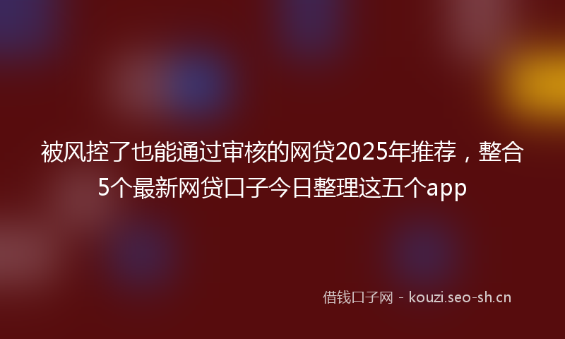 被风控了也能通过审核的网贷2025年推荐，整合5个最新网贷口子今日整理这五个app