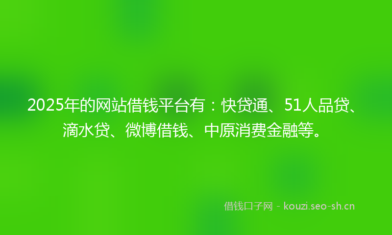 2025年的网站借钱平台有：快贷通、51人品贷、滴水贷、微博借钱、中原消费金融等。