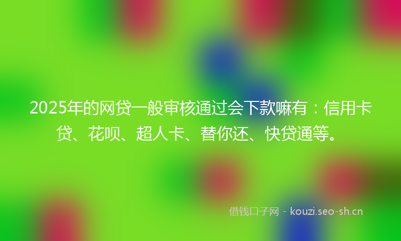 2025年的网贷一般审核通过会下款嘛有：信用卡贷、花呗、超人卡、替你还、快贷通等。