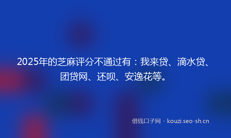 2025年的芝麻评分不通过有：我来贷、滴水贷、团贷网、还呗、安逸花等。