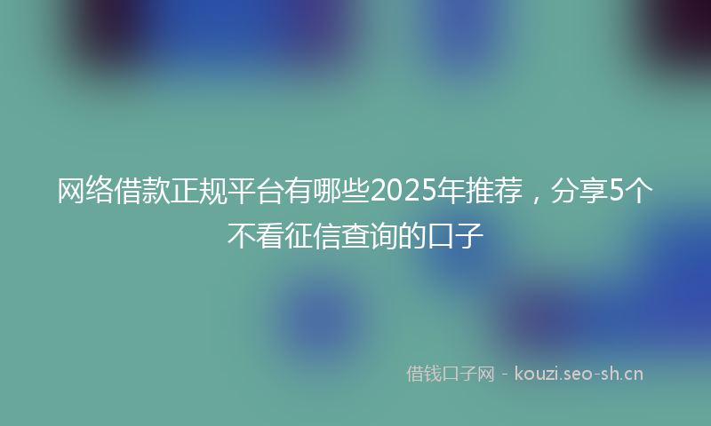 网络借款正规平台有哪些2025年推荐，分享5个不看征信查询的口子