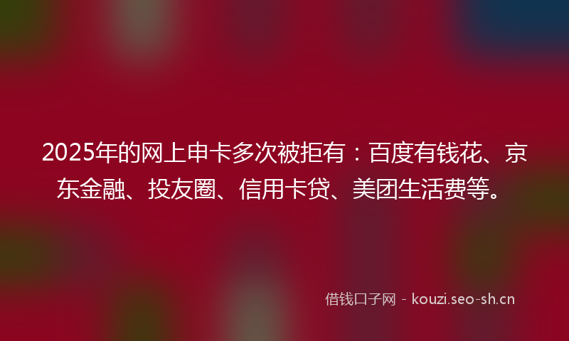 2025年的网上申卡多次被拒有：百度有钱花、京东金融、投友圈、信用卡贷、美团生活费等。