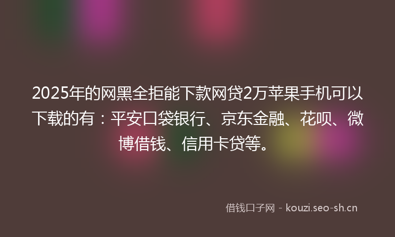 2025年的网黑全拒能下款网贷2万苹果手机可以下载的有：平安口袋银行、京东金融、花呗、微博借钱、信用卡贷等。