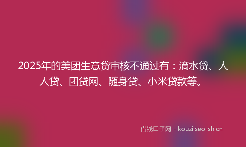2025年的美团生意贷审核不通过有：滴水贷、人人贷、团贷网、随身贷、小米贷款等。
