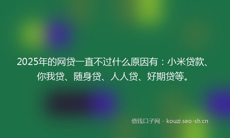 2025年的网贷一直不过什么原因有：小米贷款、你我贷、随身贷、人人贷、好期贷等。