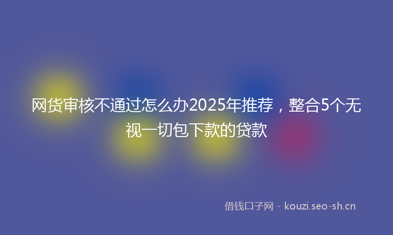 网货审核不通过怎么办2025年推荐，整合5个无视一切包下款的贷款