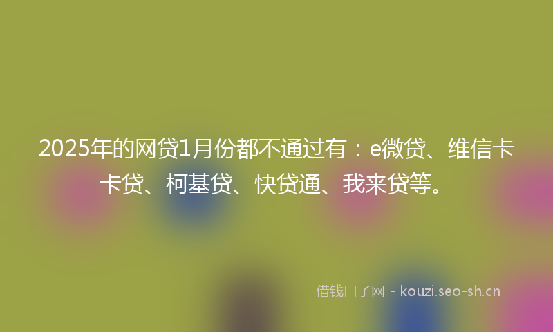 2025年的网贷1月份都不通过有：e微贷、维信卡卡贷、柯基贷、快贷通、我来贷等。