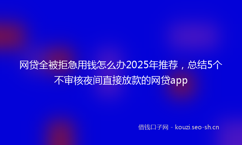 网贷全被拒急用钱怎么办2025年推荐，总结5个不审核夜间直接放款的网贷app