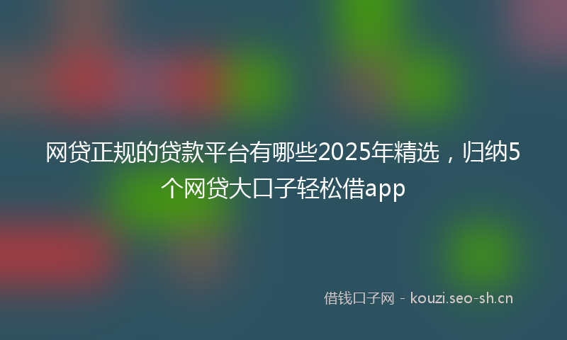 网贷正规的贷款平台有哪些2025年精选，归纳5个网贷大口子轻松借app