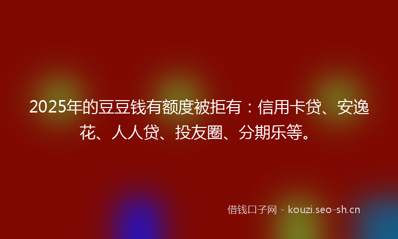 2025年的豆豆钱有额度被拒有：信用卡贷、安逸花、人人贷、投友圈、分期乐等。